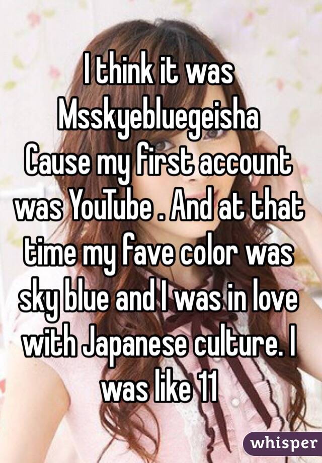 I think it was 
Msskyebluegeisha 
Cause my first account was YouTube . And at that time my fave color was sky blue and I was in love with Japanese culture. I was like 11