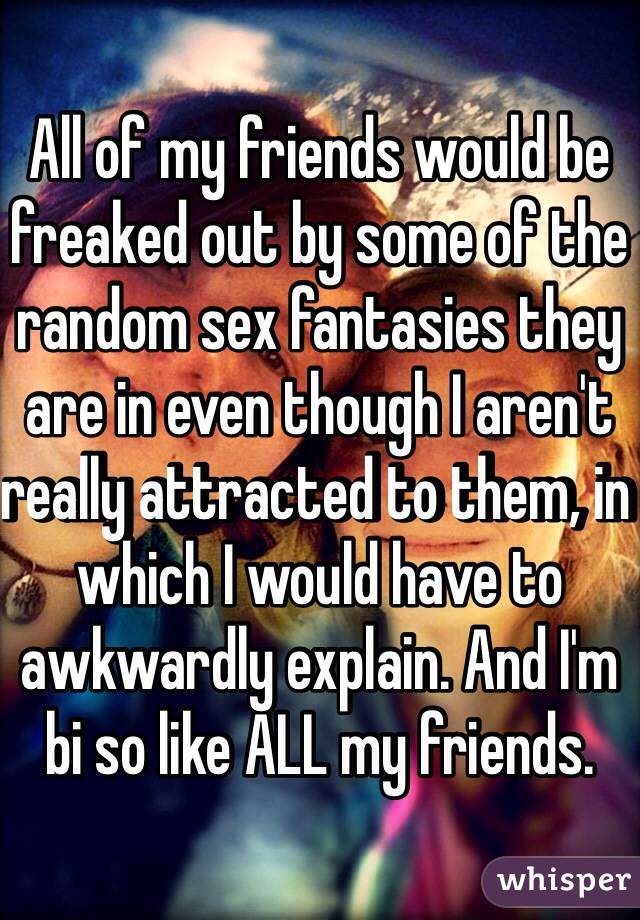 All of my friends would be freaked out by some of the random sex fantasies they are in even though I aren't really attracted to them, in which I would have to awkwardly explain. And I'm bi so like ALL my friends.