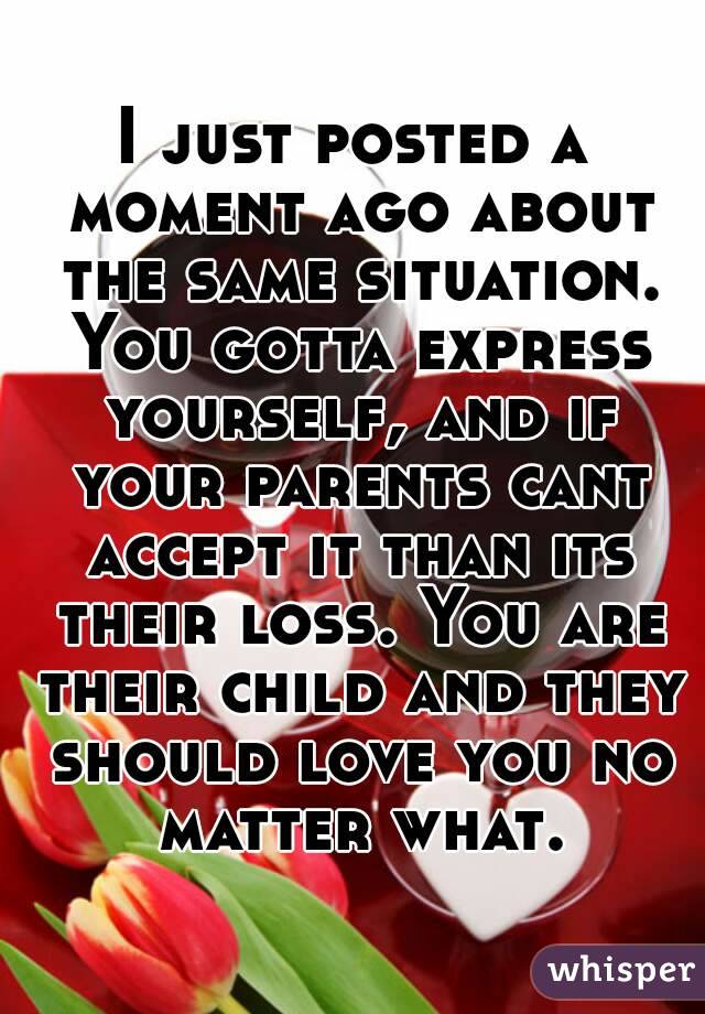 I just posted a moment ago about the same situation. You gotta express yourself, and if your parents cant accept it than its their loss. You are their child and they should love you no matter what.