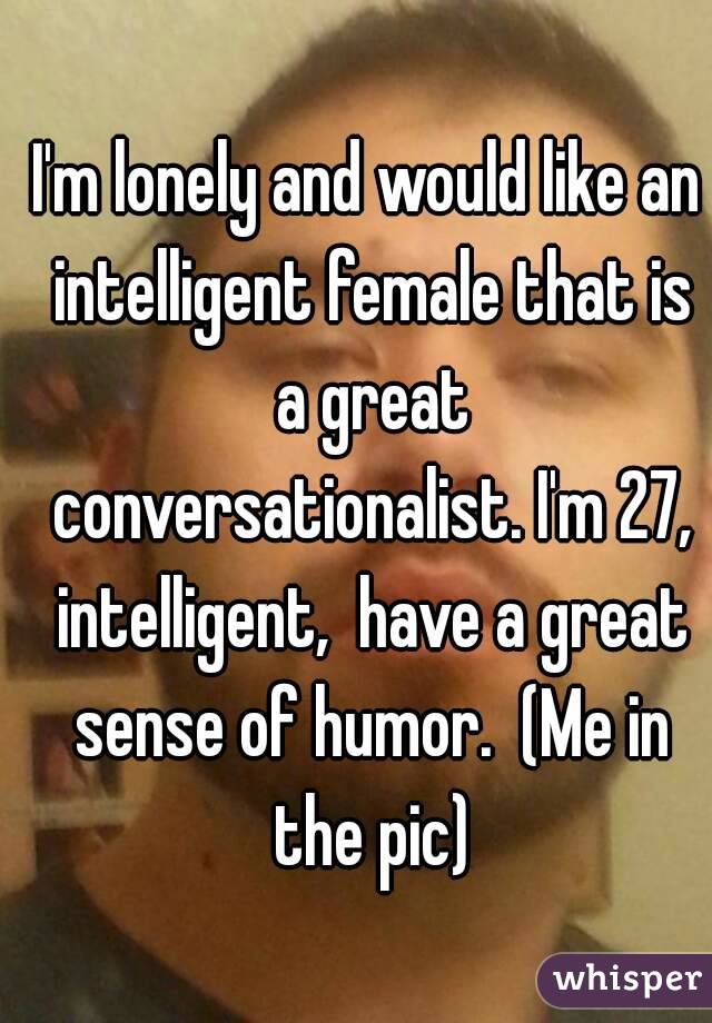 I'm lonely and would like an intelligent female that is a great conversationalist. I'm 27, intelligent,  have a great sense of humor.  (Me in the pic)