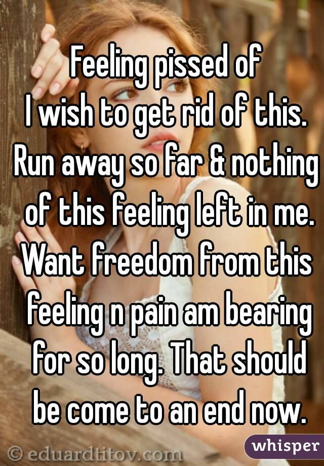Feeling pissed of
I wish to get rid of this.
Run away so far & nothing of this feeling left in me.
Want freedom from this feeling n pain am bearing for so long. That should be come to an end now.