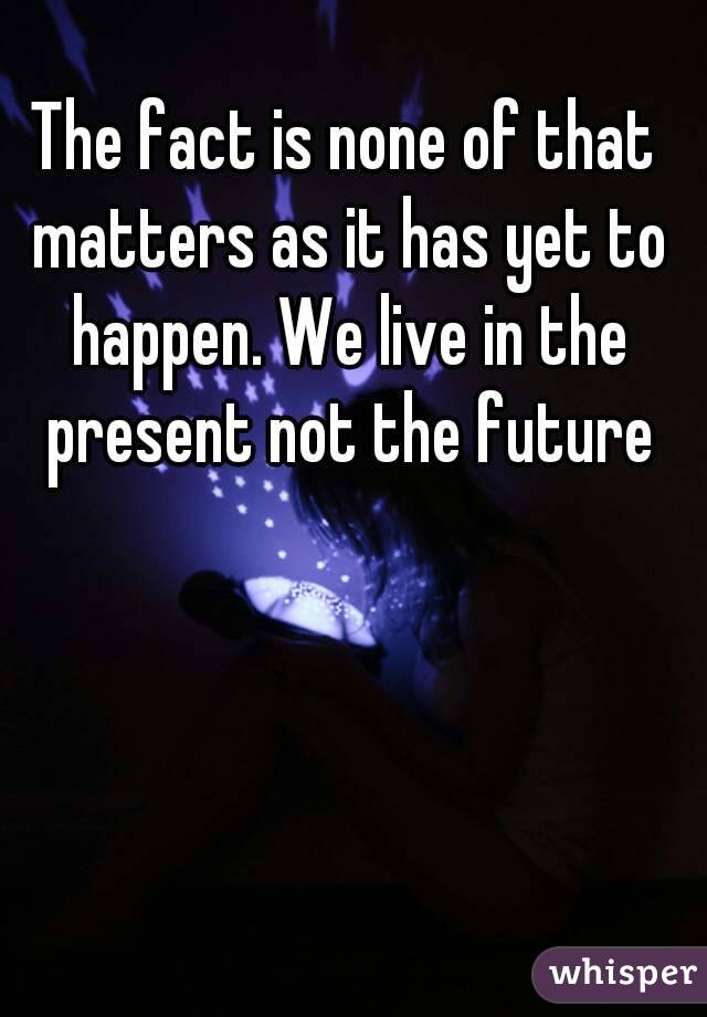 The fact is none of that matters as it has yet to happen. We live in the present not the future