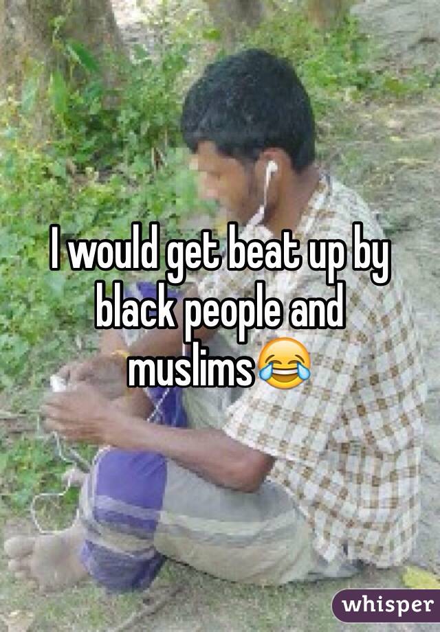 I would get beat up by black people and muslims😂