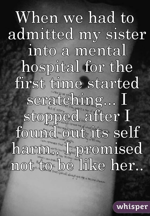 When we had to admitted my sister into a mental hospital for the first time started scratching... I stopped after I found out its self harm.. I promised not to be like her..