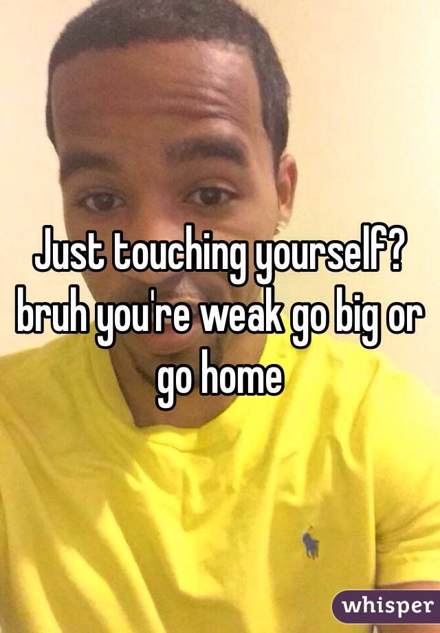 Just touching yourself? bruh you're weak go big or go home 