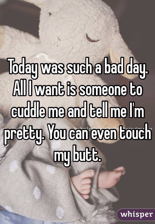 Today was such a bad day. All I want is someone to cuddle me and tell me I'm pretty. You can even touch my butt. 