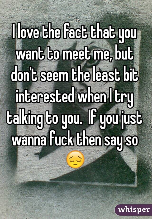 I love the fact that you want to meet me, but don't seem the least bit interested when I try talking to you.  If you just wanna fuck then say so 😔
