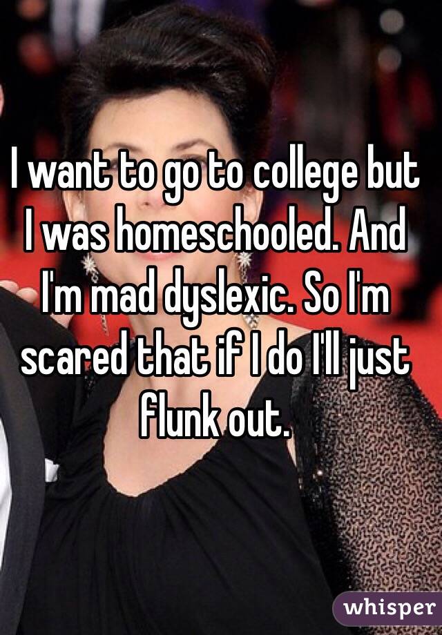 I want to go to college but I was homeschooled. And I'm mad dyslexic. So I'm scared that if I do I'll just flunk out.