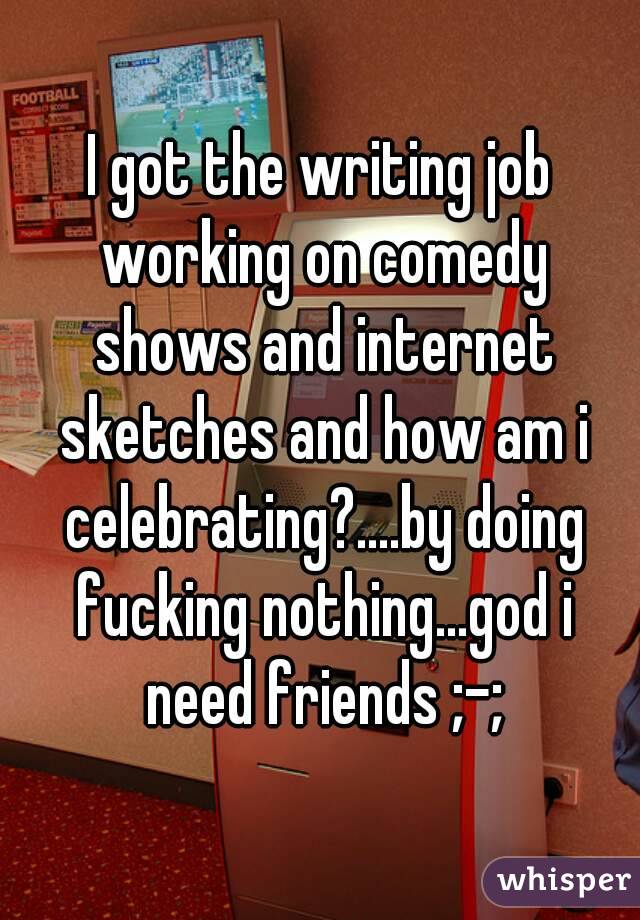 I got the writing job working on comedy shows and internet sketches and how am i celebrating?....by doing fucking nothing...god i need friends ;-;
