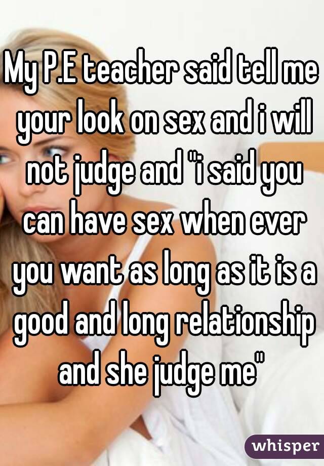 My P.E teacher said tell me your look on sex and i will not judge and "i said you can have sex when ever you want as long as it is a good and long relationship and she judge me" 