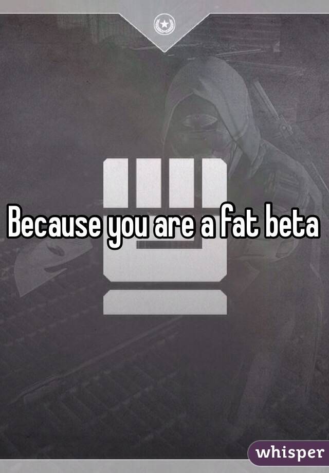 Because you are a fat beta 