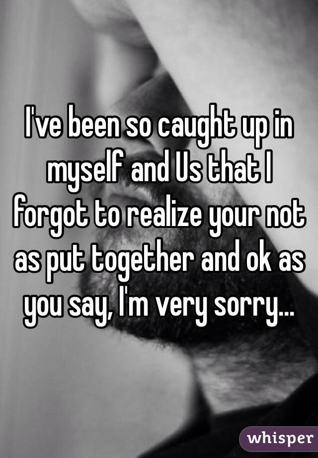 I've been so caught up in myself and Us that I forgot to realize your not as put together and ok as you say, I'm very sorry...