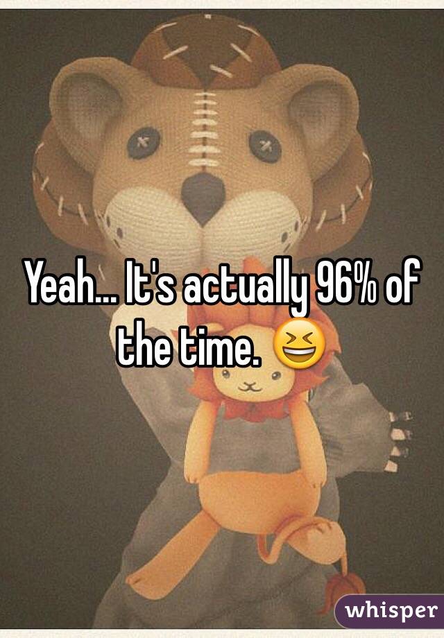 Yeah... It's actually 96% of the time. 😆
