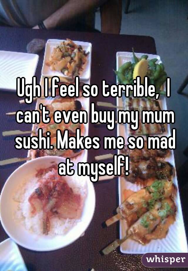 Ugh I feel so terrible,  I can't even buy my mum sushi. Makes me so mad at myself! 