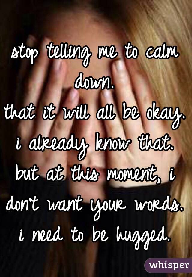stop telling me to calm down. 
that it will all be okay. 
i already know that. 
but at this moment, i don't want your words. 
i need to be hugged. 