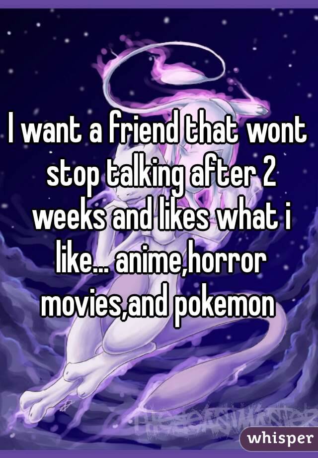 I want a friend that wont stop talking after 2 weeks and likes what i like... anime,horror movies,and pokemon 