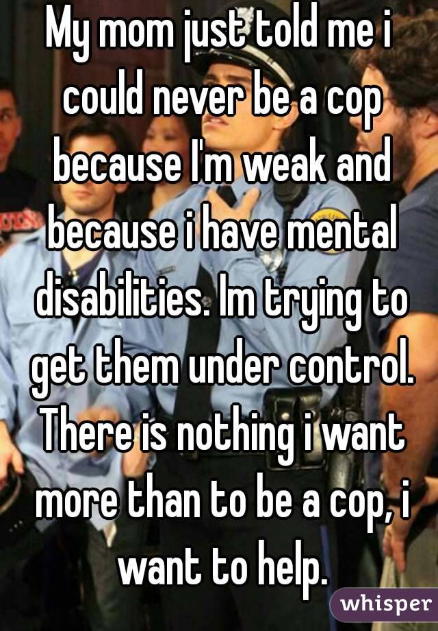 My mom just told me i could never be a cop because I'm weak and because i have mental disabilities. Im trying to get them under control. There is nothing i want more than to be a cop, i want to help.