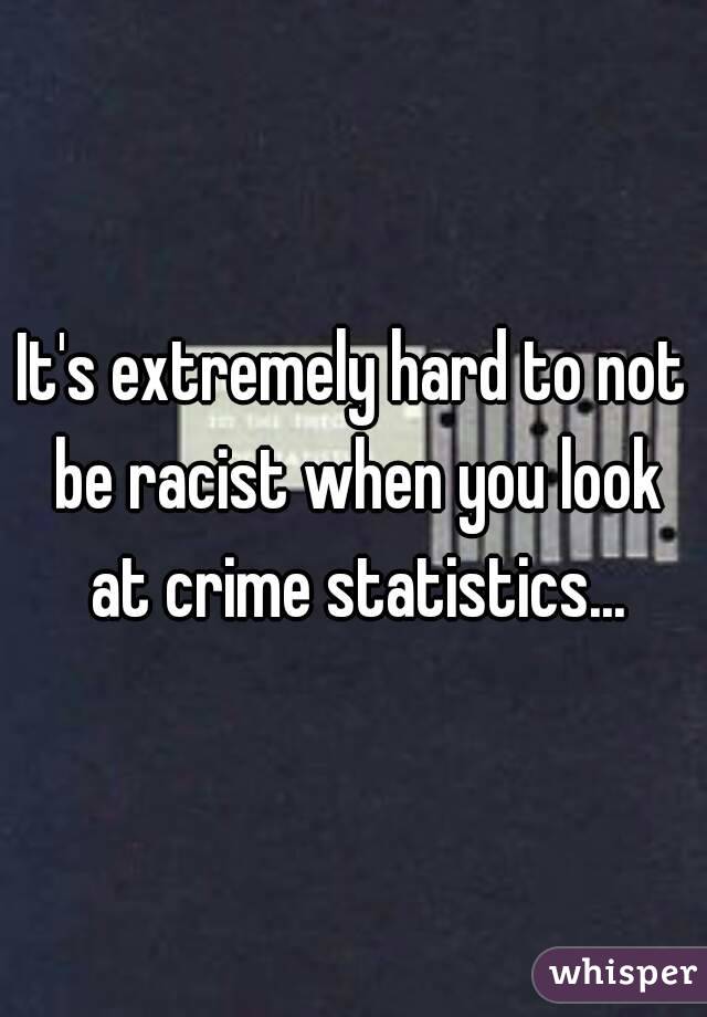 It's extremely hard to not be racist when you look at crime statistics...