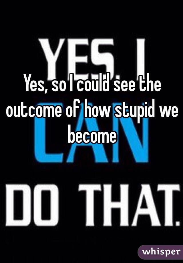 Yes, so I could see the outcome of how stupid we become