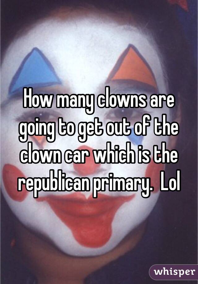 How many clowns are going to get out of the clown car which is the republican primary.  Lol