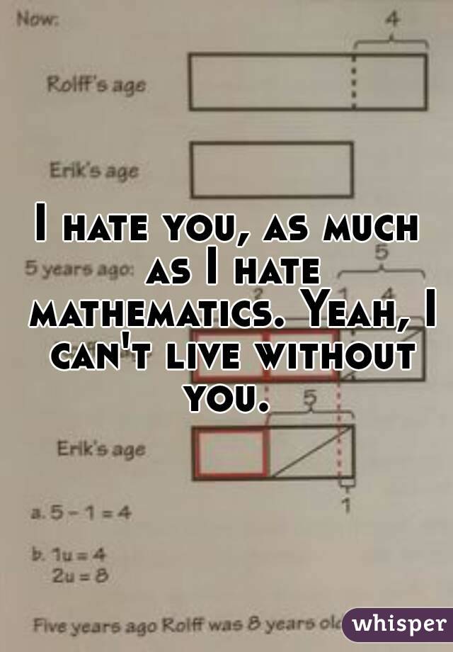 I hate you, as much as I hate mathematics. Yeah, I can't live without you. 