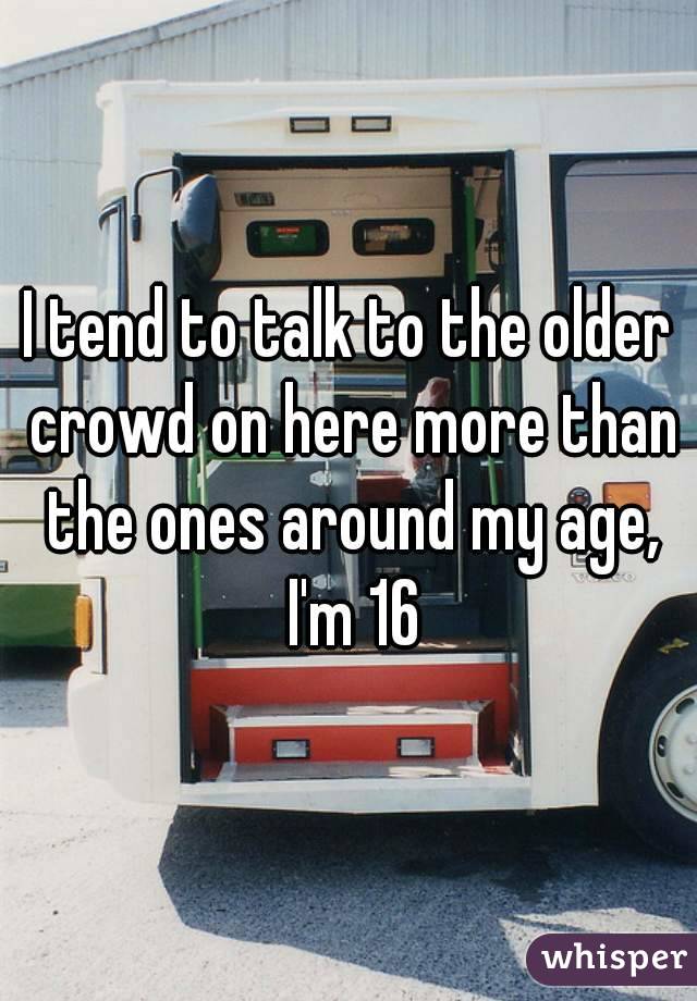 I tend to talk to the older crowd on here more than the ones around my age, I'm 16
