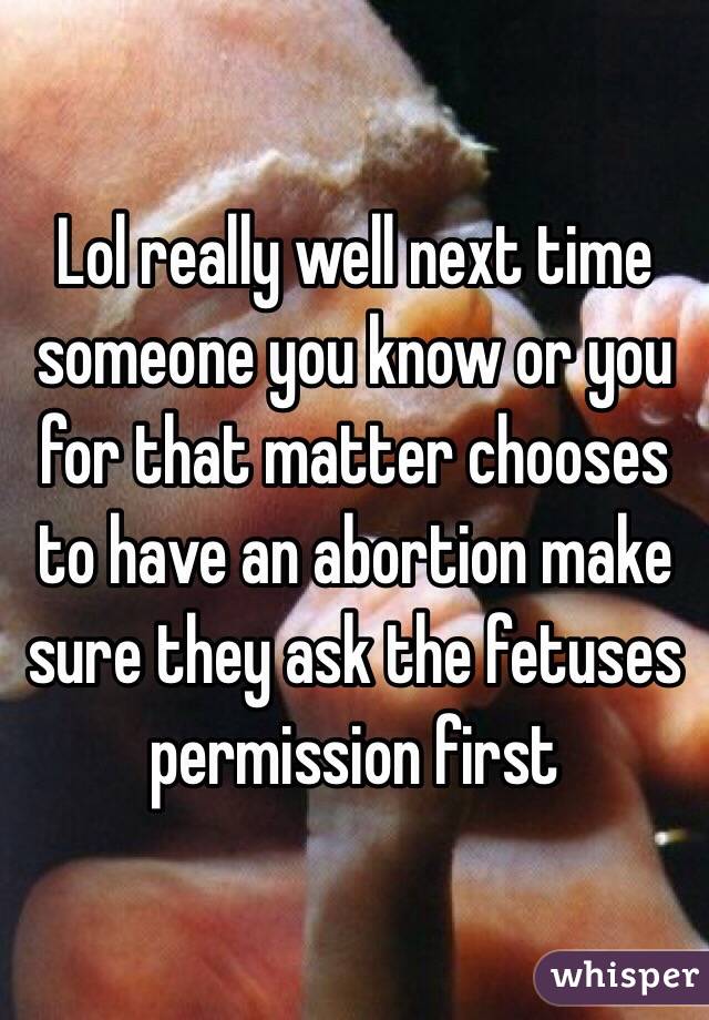 Lol really well next time someone you know or you for that matter chooses to have an abortion make sure they ask the fetuses permission first 