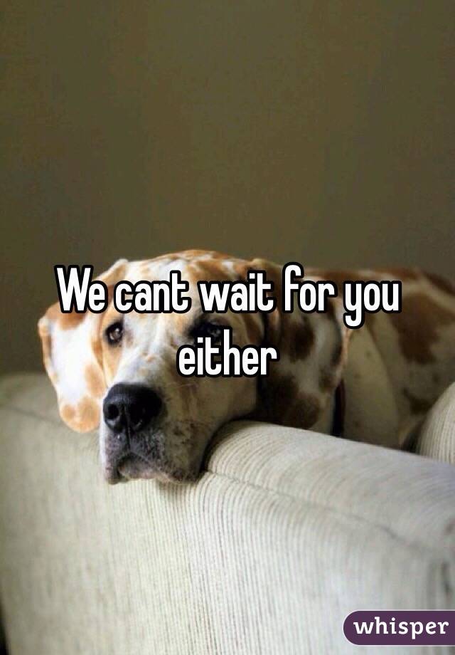 We cant wait for you either