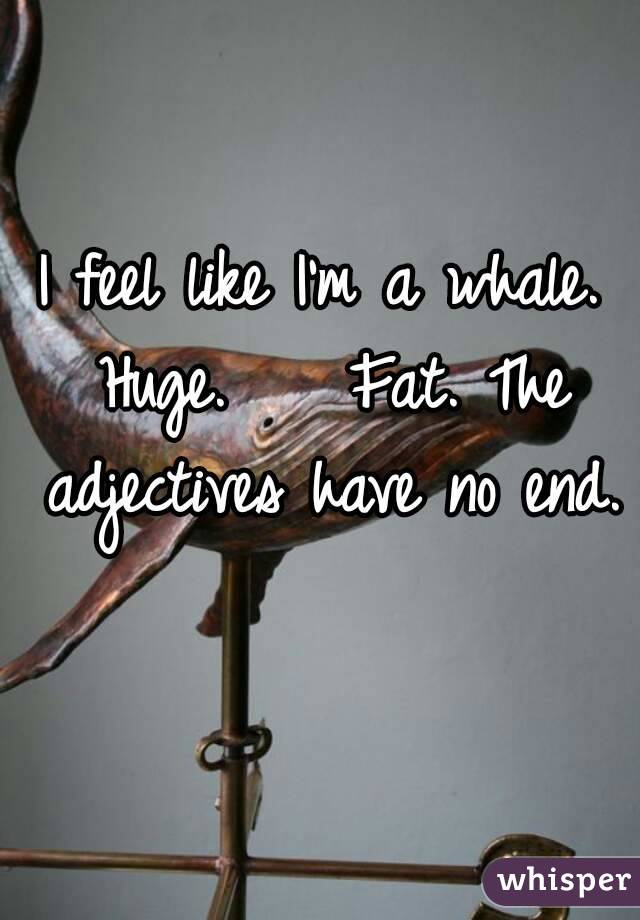 I feel like I'm a whale. Huge.    Fat. The adjectives have no end. 