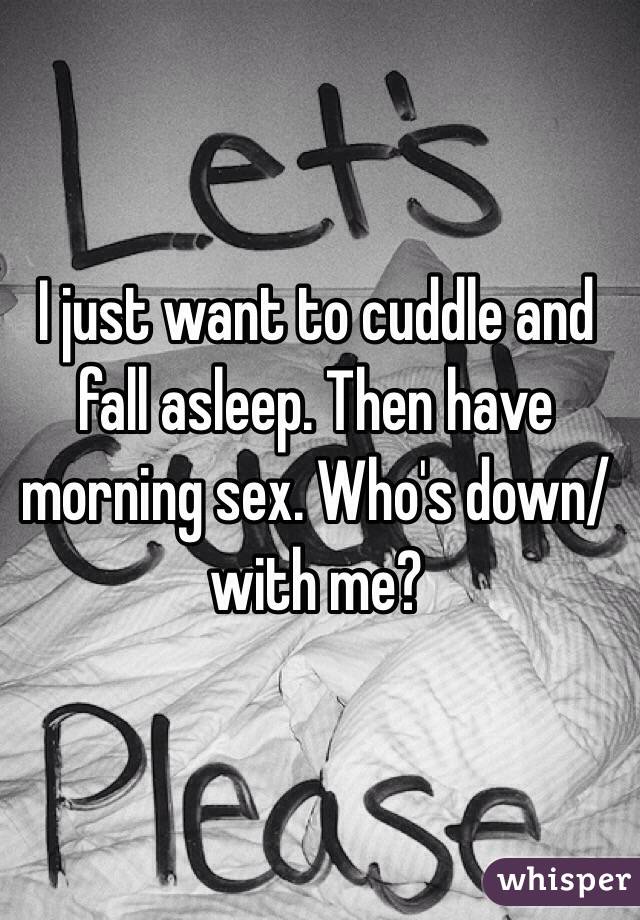 I just want to cuddle and fall asleep. Then have morning sex. Who's down/with me?