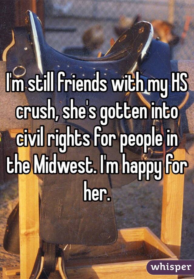 I'm still friends with my HS crush, she's gotten into civil rights for people in the Midwest. I'm happy for her.