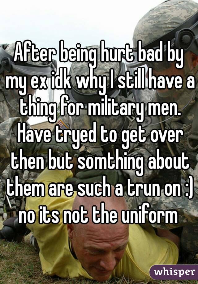 After being hurt bad by my ex idk why I still have a thing for military men. Have tryed to get over then but somthing about them are such a trun on :) no its not the uniform 