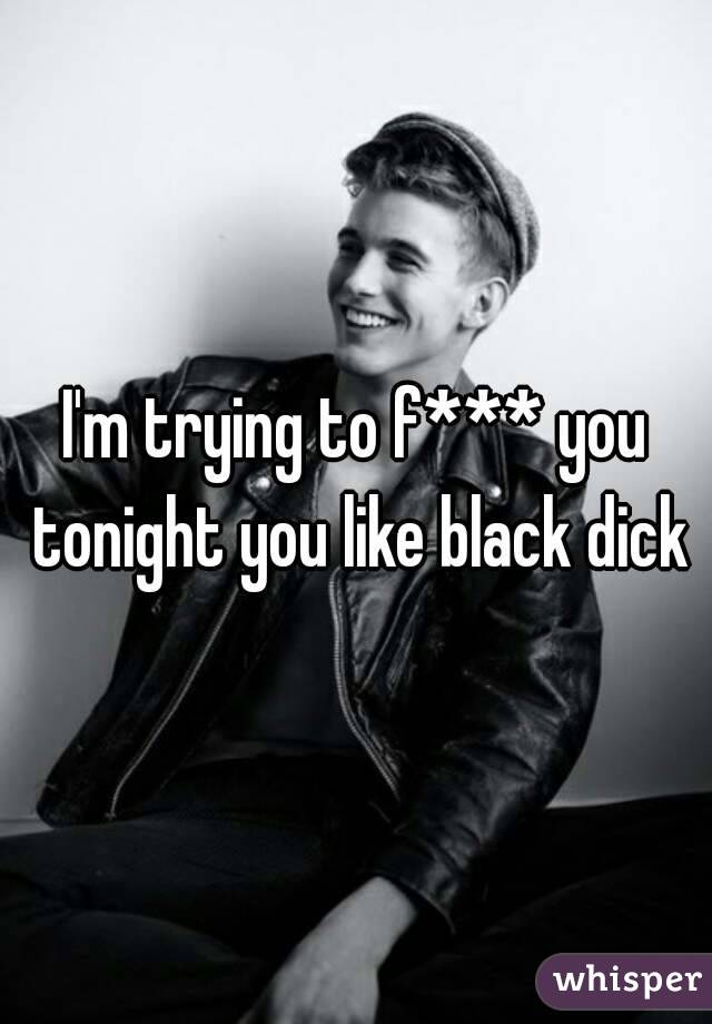 I'm trying to f*** you tonight you like black dick