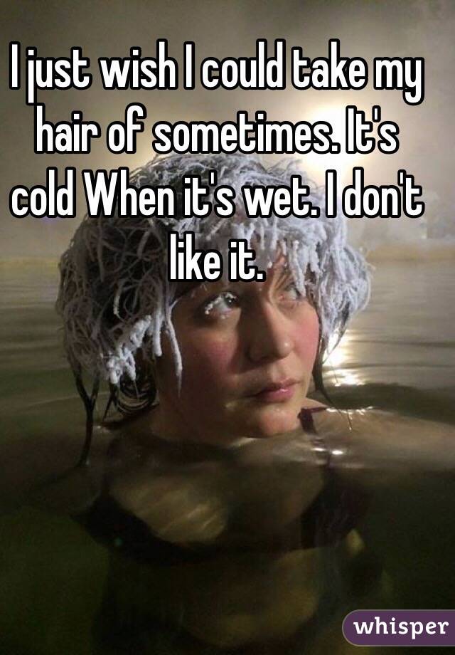 I just wish I could take my hair of sometimes. It's cold When it's wet. I don't like it. 