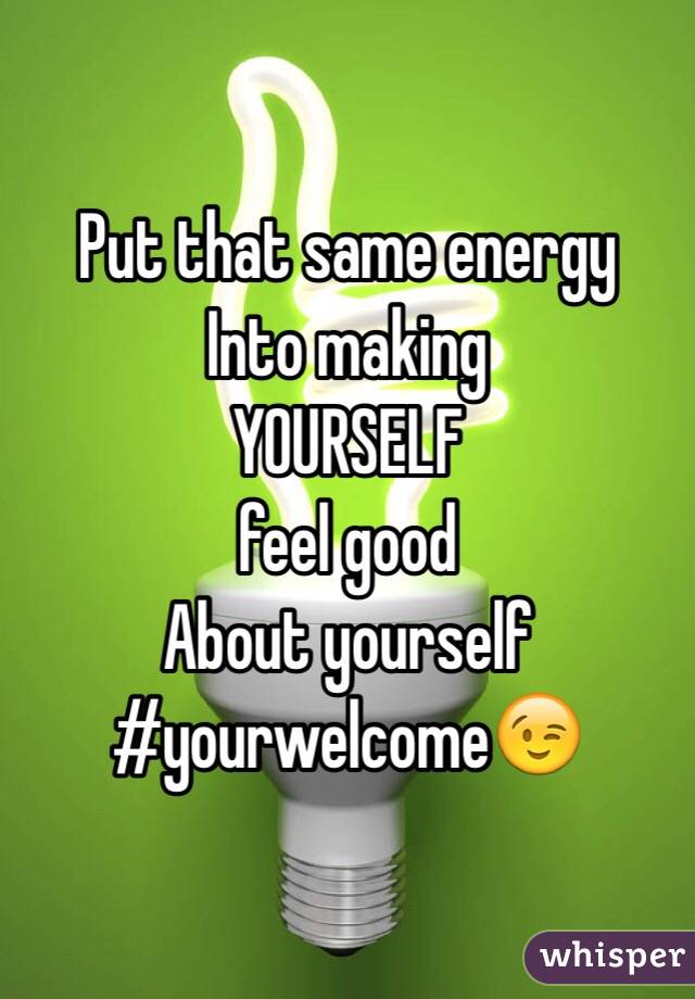 Put that same energy
Into making
YOURSELF
feel good
About yourself
#yourwelcome😉