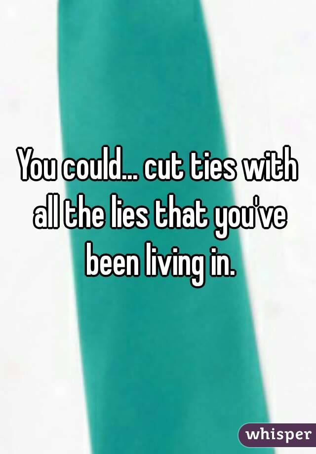 You could... cut ties with all the lies that you've been living in.