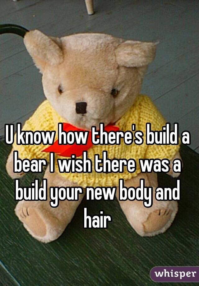 U know how there's build a bear I wish there was a build your new body and hair 