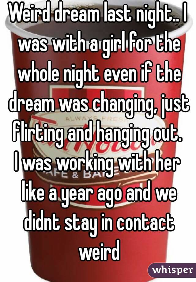 Weird dream last night.. I was with a girl for the whole night even if the dream was changing, just flirting and hanging out. 
I was working with her like a year ago and we didnt stay in contact weird