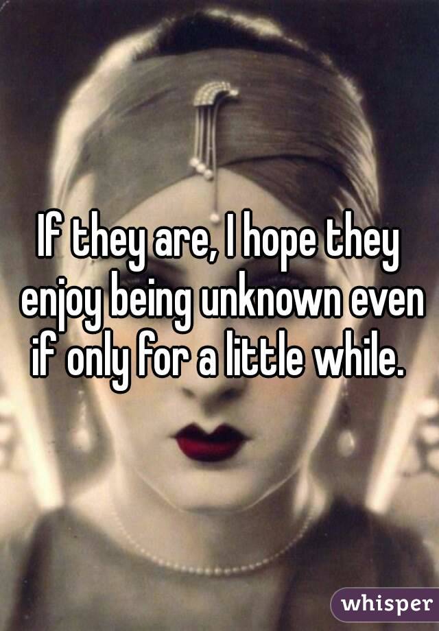 If they are, I hope they enjoy being unknown even if only for a little while. 