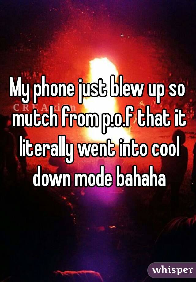 My phone just blew up so mutch from p.o.f that it literally went into cool down mode bahaha