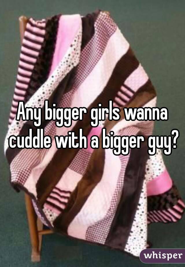 Any bigger girls wanna cuddle with a bigger guy?