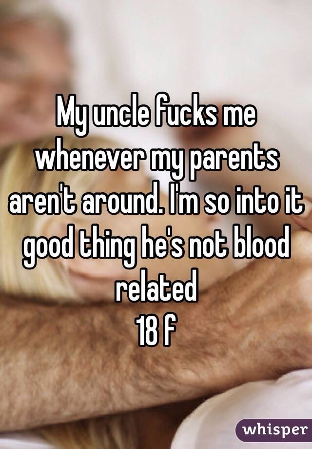 My uncle fucks me whenever my parents aren't around. I'm so into it good thing he's not blood related 
18 f