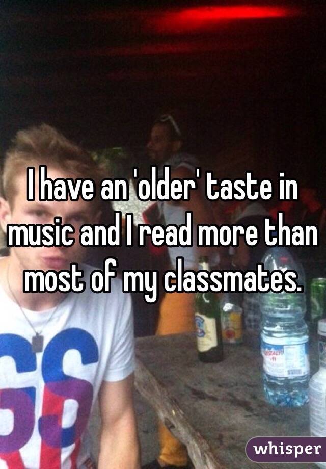 I have an 'older' taste in music and I read more than most of my classmates. 