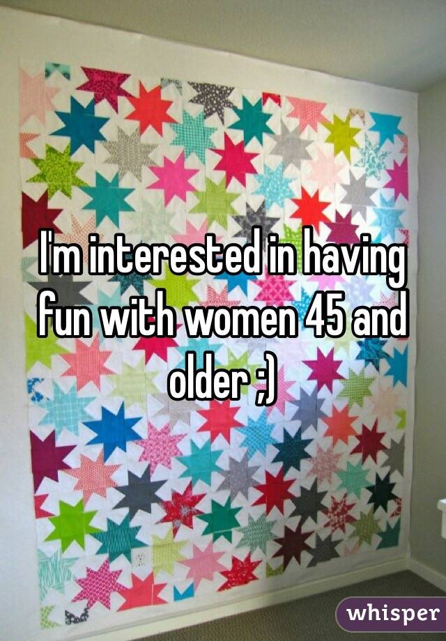 I'm interested in having fun with women 45 and older ;)