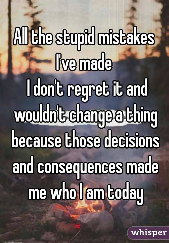 All the stupid mistakes I've made 
  I don't regret it and wouldn't change a thing because those decisions and consequences made me who I am today