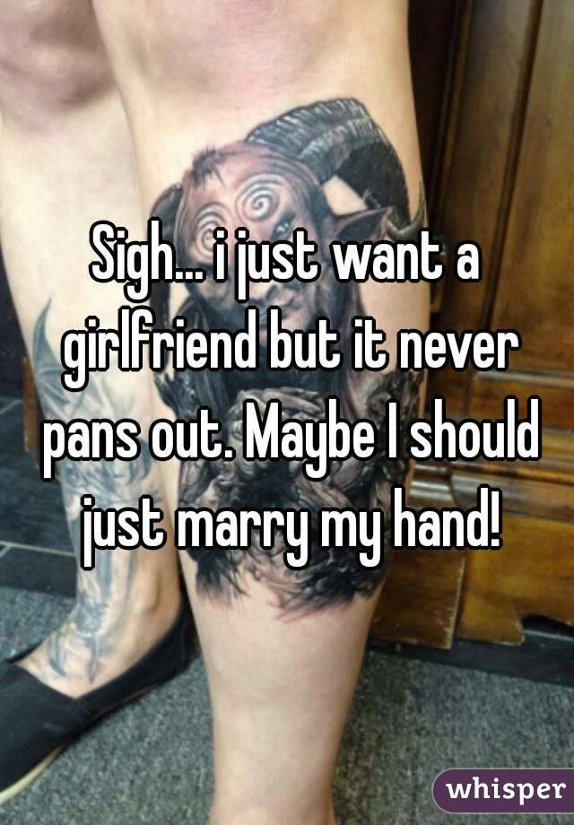 Sigh... i just want a girlfriend but it never pans out. Maybe I should just marry my hand!