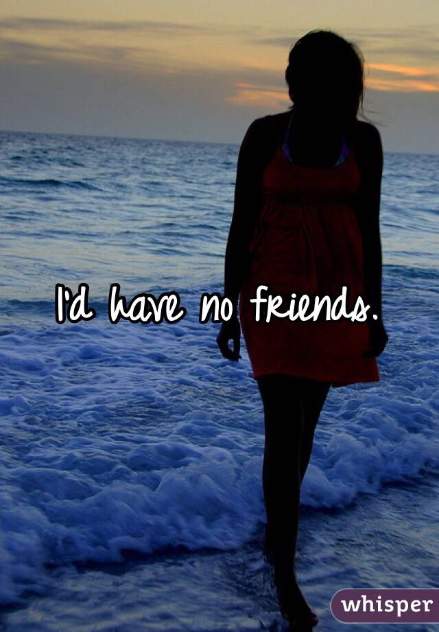 I'd have no friends.