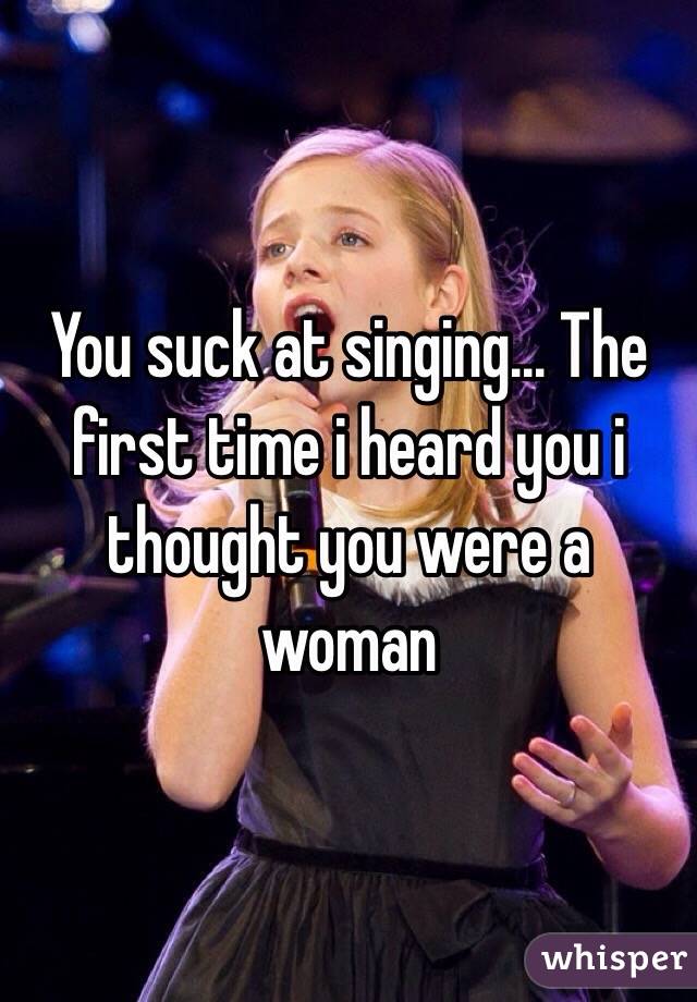 You suck at singing... The first time i heard you i thought you were a woman