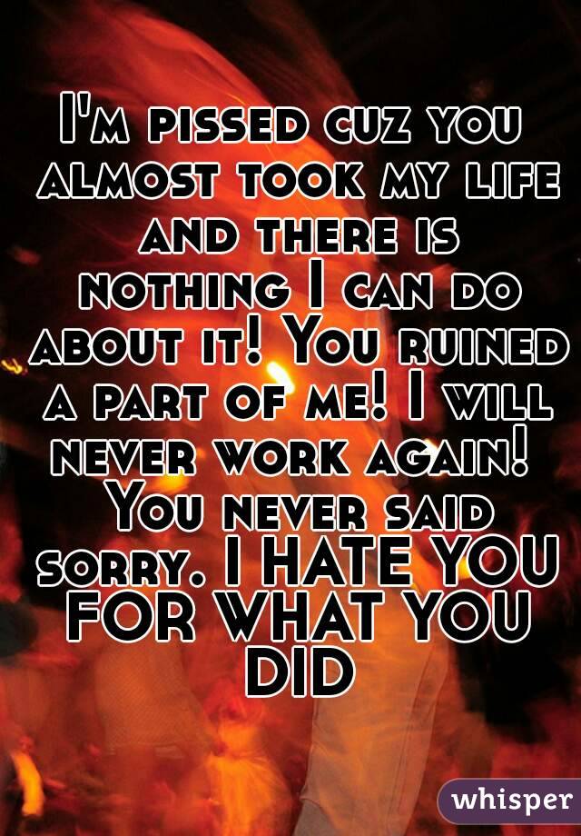 I'm pissed cuz you almost took my life and there is nothing I can do about it! You ruined a part of me! I will never work again!  You never said sorry. I HATE YOU FOR WHAT YOU DID