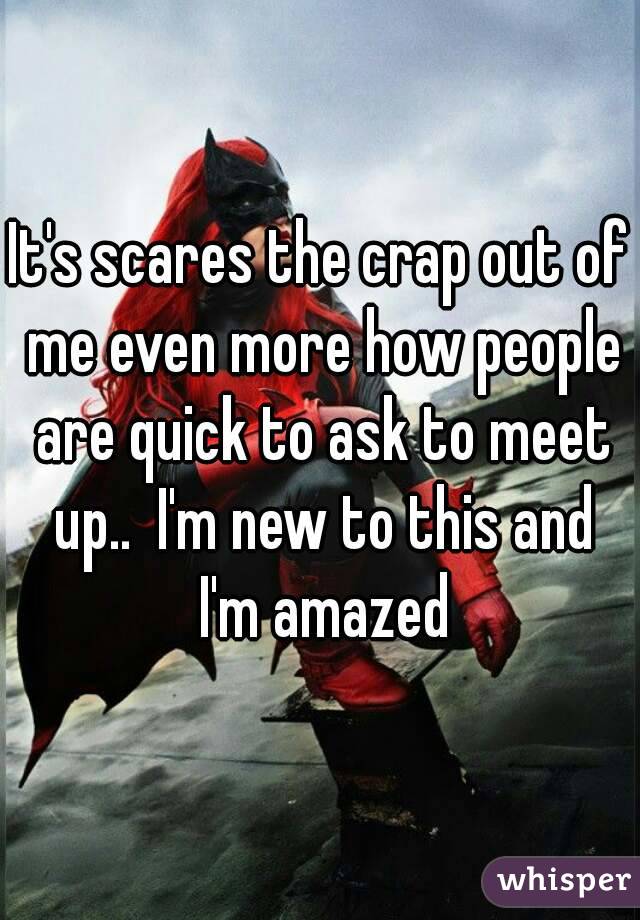 It's scares the crap out of me even more how people are quick to ask to meet up..  I'm new to this and I'm amazed